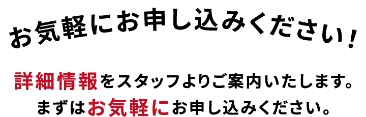 お気軽にお申し込みください！
        詳細情報をスタッフよりご案内いたします。まずはお気軽にお申し込みください。