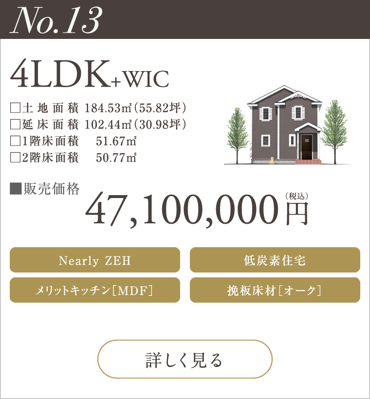 【No.13】4LDK+WIC
47,100,000円（税込）
Nearly ZEH
メリットキッチン［MDF］
低炭素住宅
挽板床材［オーク］
