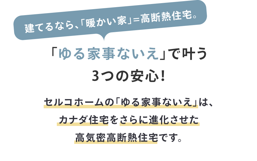 建てるなら、「暖かい家」=高断熱住宅。
「ゆる家事ないえ」で叶う3つの安心！
セルコホームの「ゆる家事ないえ」は、カナダ住宅をさらに進化させた高気密高断熱住宅です。